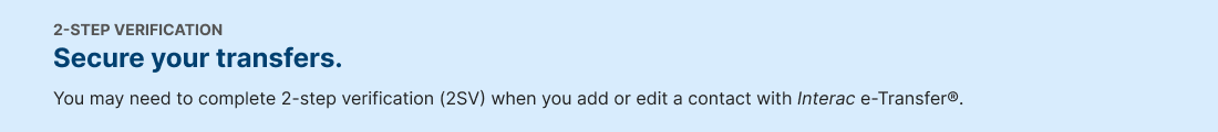 2-STEP VERIFICATION. Secure your transfers. You may need to complete 2-step verification (2SV) when you add or edit a contact with Interac e-Transfer..