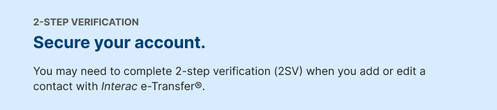 2-STEP VERIFICATION. Secure your transfers. You may need to complete 2-step verification (2SV) when you add or edit a contact with Interac e-Transfer..